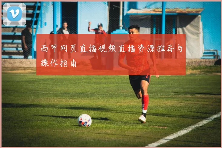 西甲网页直播视频直播资源推荐与操作指南