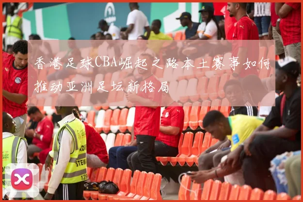 香港足球CBA崛起之路本土赛事如何推动亚洲足坛新格局