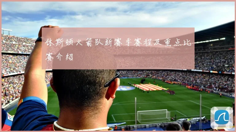 休斯顿火箭队新赛季赛程及重点比赛介绍